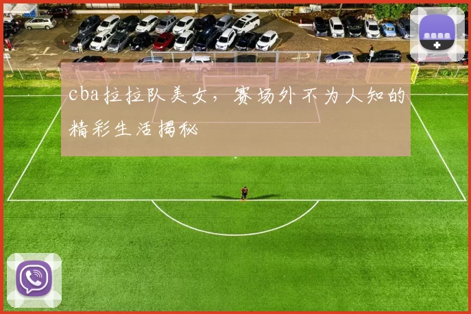 cba拉拉队美女，赛场外不为人知的精彩生活揭秘