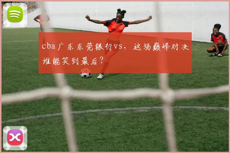cba广东东莞银行vs，这场巅峰对决谁能笑到最后？